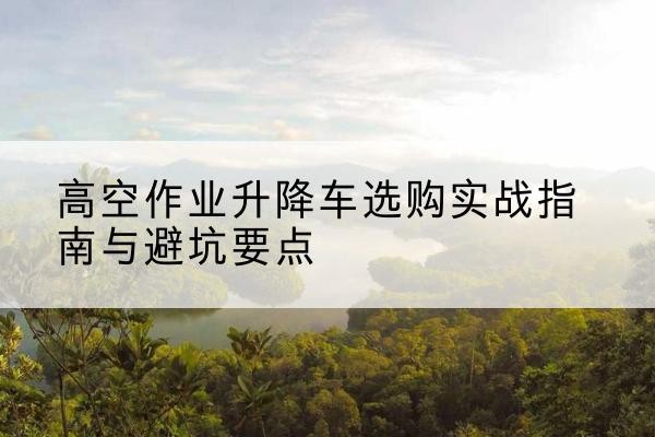 梁溪升降车怎么选-高空作业升降车选购实战指南与避坑要点