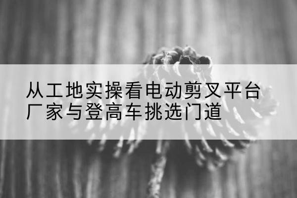 梁溪电动剪叉升降平台厂家-从工地实操看电动剪叉平台厂家与登高车挑选门道