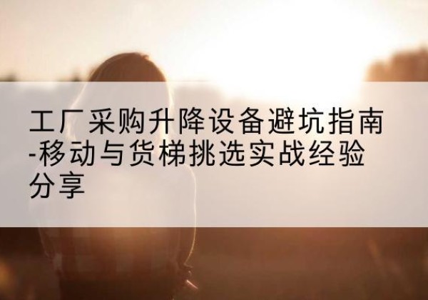 梁溪移动式升降机怎么选-工厂采购升降设备避坑指南-移动与货梯挑选实战经验分享
