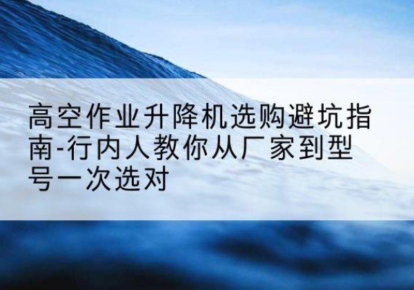 梁溪升降平台厂家-高空作业升降机选购避坑指南-行内人教你从厂家到型号一次选对