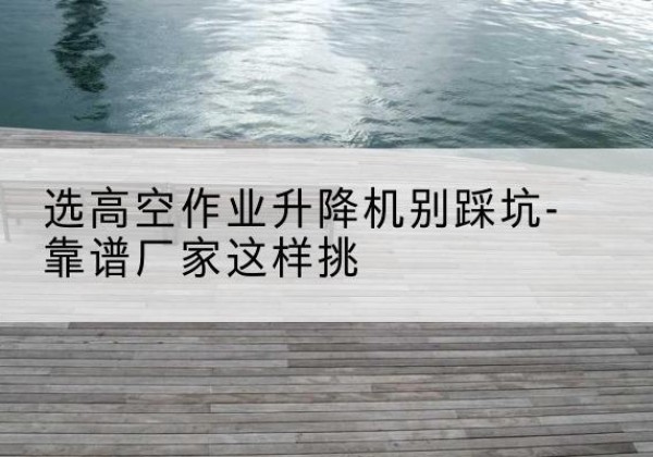 梁溪剪叉式升降机厂家-选高空作业升降机别踩坑-靠谱厂家这样挑