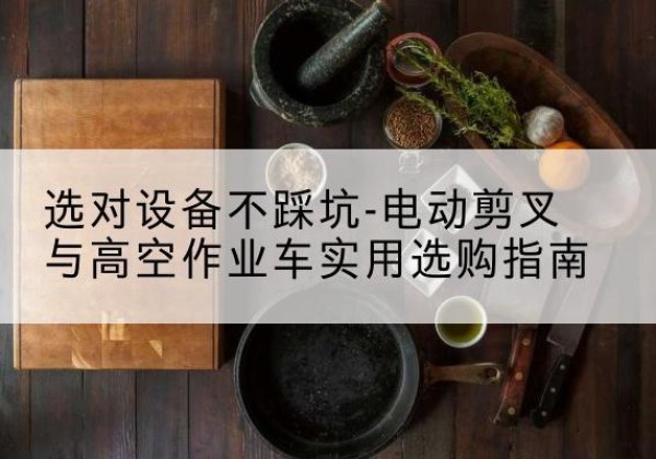 梁溪电动剪叉升降平台怎么选-选对设备不踩坑-电动剪叉与高空作业车实用选购指南