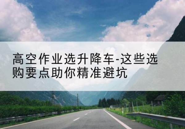 梁溪升降车厂家-高空作业选升降车-这些选购要点助你*避坑