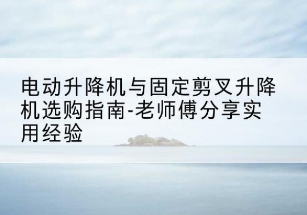 梁溪电动升降机怎么选-电动升降机与固定剪叉升降机选购指南-老师傅分享实用经验