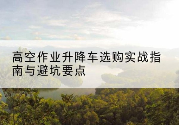 梁溪升降车怎么选-高空作业升降车选购实战指南与避坑要点
