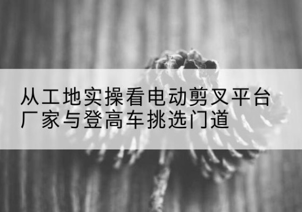 梁溪电动剪叉升降平台厂家-从工地实操看电动剪叉平台厂家与登高车挑选门道