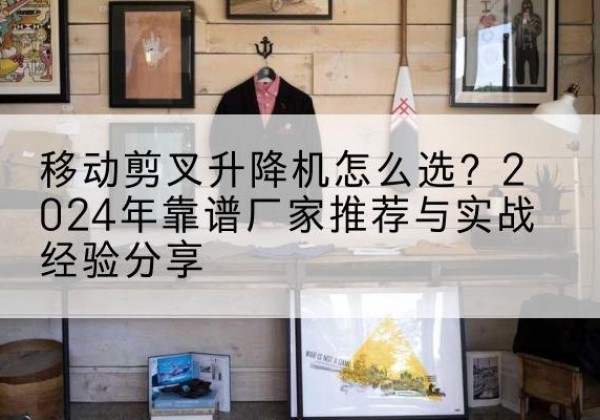 梁溪升降平台厂家推荐-移动剪叉升降机怎么选？2024年靠谱厂家推荐与实战经验分享