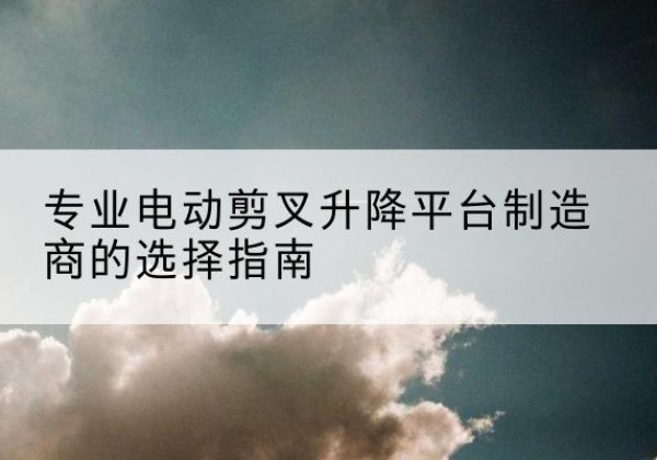 梁溪电动剪叉升降平台厂家-专业电动剪叉升降平台制造商的选择指南